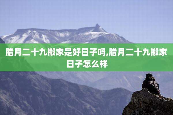 腊月二十九搬家是好日子吗,腊月二十九搬家日子怎么样