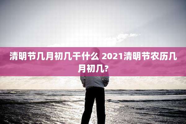清明节几月初几干什么 2021清明节农历几月初几?