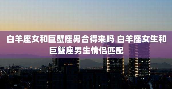 白羊座女和巨蟹座男合得来吗 白羊座女生和巨蟹座男生情侣匹配