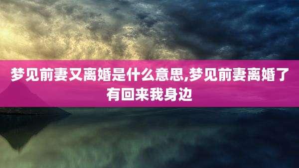 梦见前妻又离婚是什么意思,梦见前妻离婚了有回来我身边