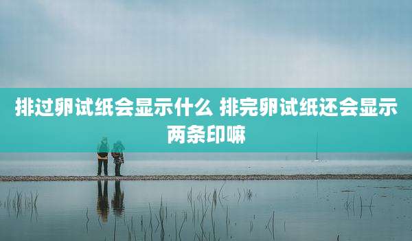 排过卵试纸会显示什么 排完卵试纸还会显示两条印嘛