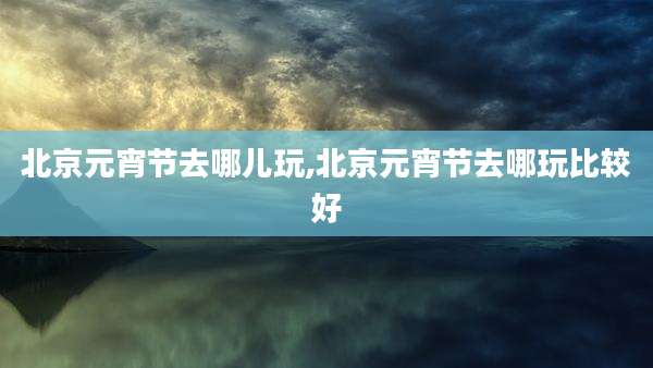 北京元宵节去哪儿玩,北京元宵节去哪玩比较好
