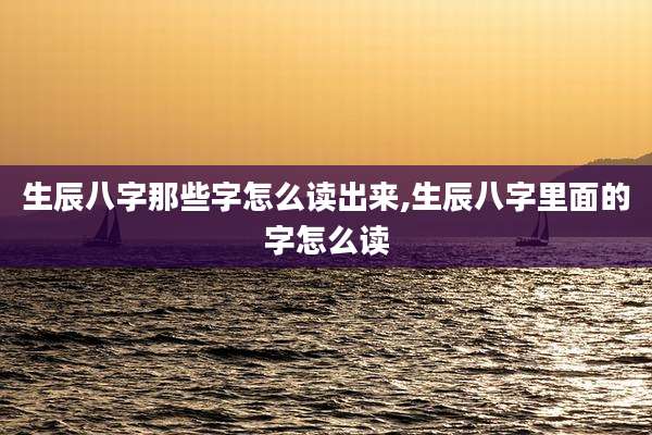 生辰八字那些字怎么读出来,生辰八字里面的字怎么读