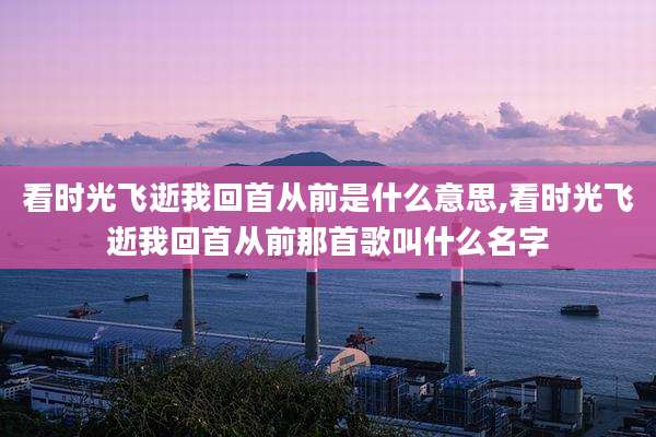 看时光飞逝我回首从前是什么意思,看时光飞逝我回首从前那首歌叫什么名字