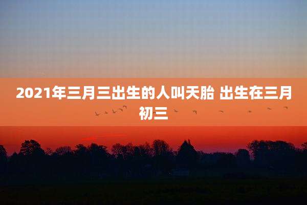 2021年三月三出生的人叫天胎 出生在三月初三