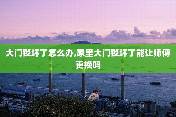 大门锁坏了怎么办,家里大门锁坏了能让师傅更换吗