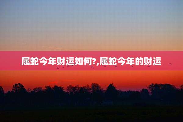 属蛇今年财运如何?,属蛇今年的财运