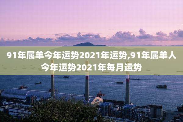 91年属羊今年运势2021年运势,91年属羊人今年运势2021年每月运势