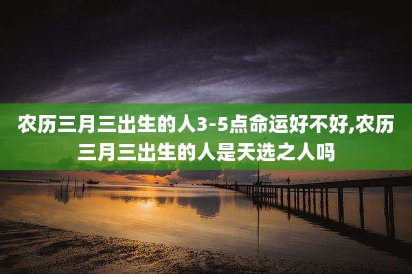 农历三月三出生的人3-5点命运好不好,农历三月三出生的人是天选之人吗