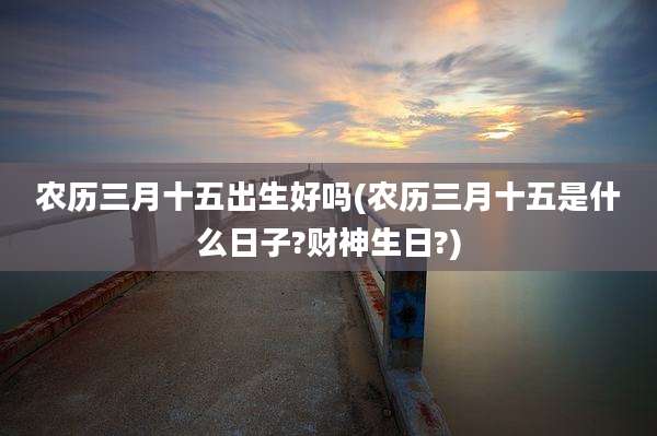农历三月十五出生好吗(农历三月十五是什么日子?财神生日?)