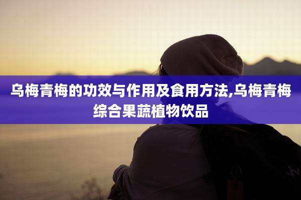 乌梅青梅的功效与作用及食用方法,乌梅青梅综合果蔬植物饮品