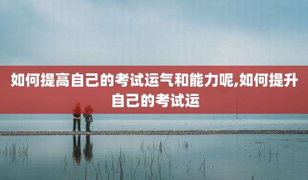 如何提高自己的考试运气和能力呢,如何提升自己的考试运