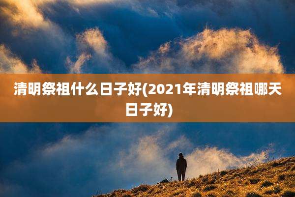 清明祭祖什么日子好(2021年清明祭祖哪天日子好)