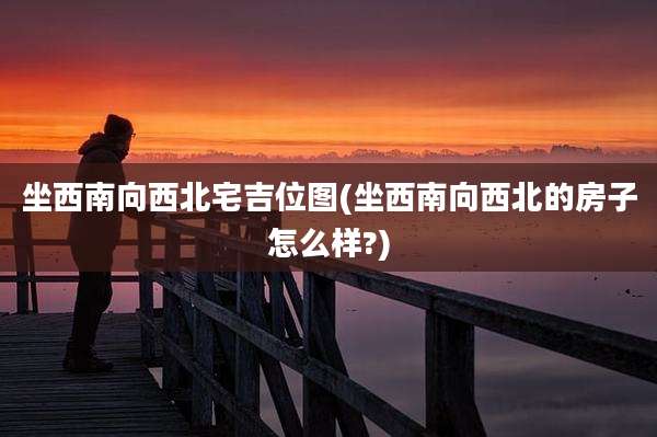 坐西南向西北宅吉位图(坐西南向西北的房子怎么样?)