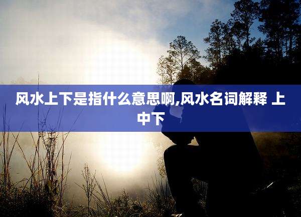 风水上下是指什么意思啊,风水名词解释 上中下