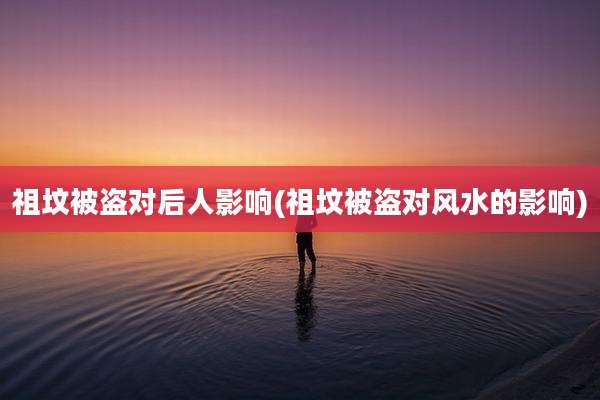 祖坟被盗对后人影响(祖坟被盗对风水的影响)