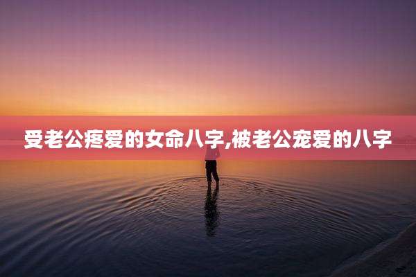 受老公疼爱的女命八字,被老公宠爱的八字