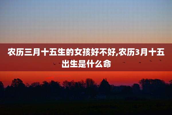 农历三月十五生的女孩好不好,农历3月十五出生是什么命