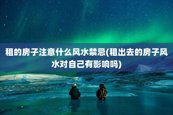 租的房子注意什么风水禁忌(租出去的房子风水对自己有影响吗)