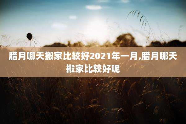 腊月哪天搬家比较好2021年一月,腊月哪天搬家比较好呢
