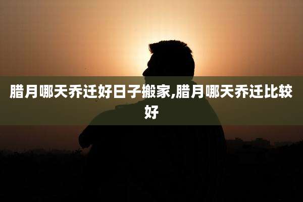 腊月哪天乔迁好日子搬家,腊月哪天乔迁比较好