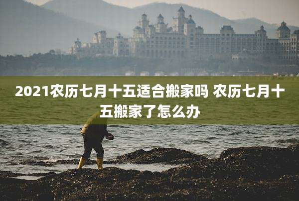 2021农历七月十五适合搬家吗 农历七月十五搬家了怎么办