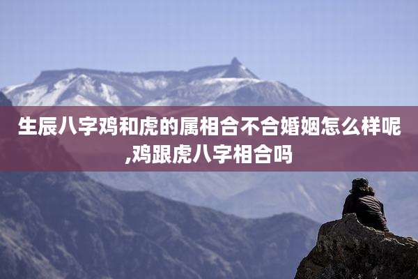 生辰八字鸡和虎的属相合不合婚姻怎么样呢,鸡跟虎八字相合吗