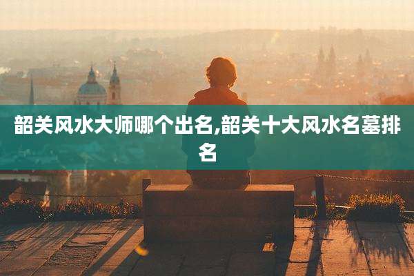 韶关风水大师哪个出名,韶关十大风水名墓排名