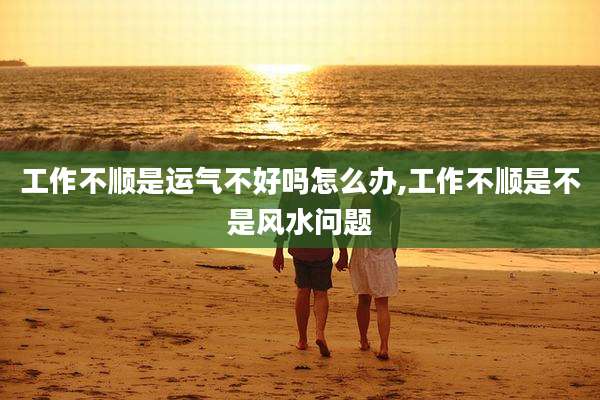 工作不顺是运气不好吗怎么办,工作不顺是不是风水问题
