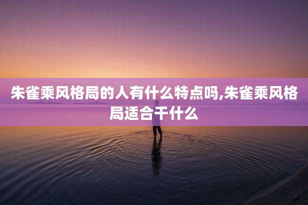 朱雀乘风格局的人有什么特点吗,朱雀乘风格局适合干什么