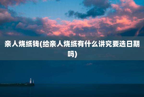 亲人烧纸钱(给亲人烧纸有什么讲究要选日期吗)