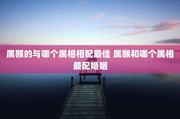 属猴的与哪个属相相配最佳 属猴和哪个属相最配婚姻