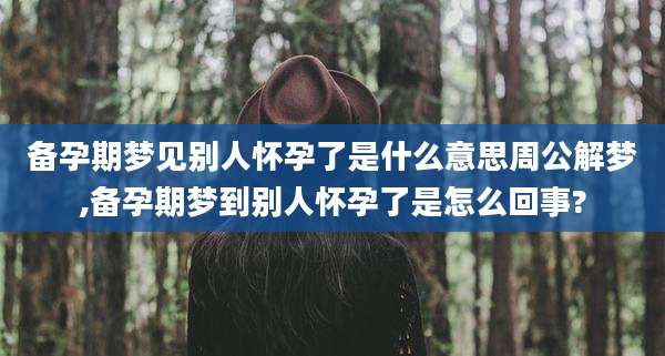 备孕期梦见别人怀孕了是什么意思周公解梦,备孕期梦到别人怀孕了是怎么回事?