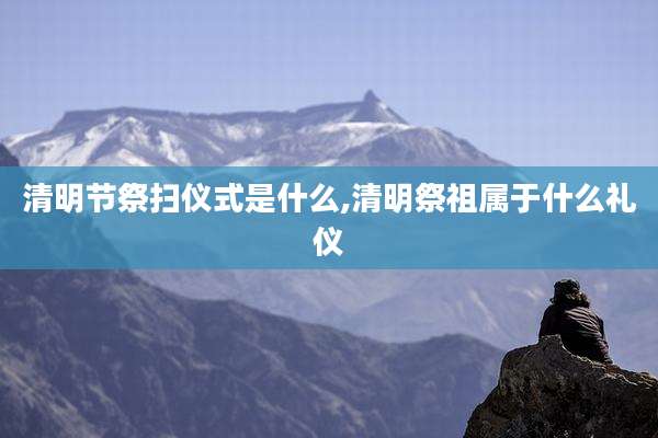 清明节祭扫仪式是什么,清明祭祖属于什么礼仪
