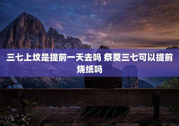 三七上坟是提前一天去吗 祭奠三七可以提前烧纸吗