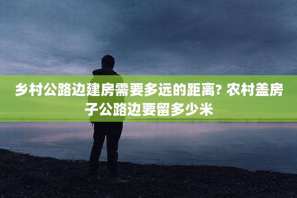 乡村公路边建房需要多远的距离? 农村盖房子公路边要留多少米
