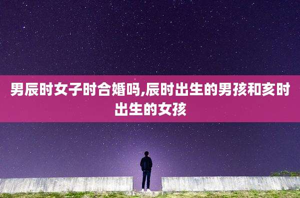 男辰时女子时合婚吗,辰时出生的男孩和亥时出生的女孩