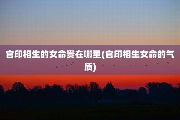 官印相生的女命贵在哪里(官印相生女命的气质)