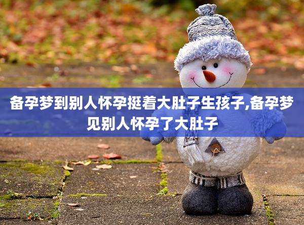 备孕梦到别人怀孕挺着大肚子生孩子,备孕梦见别人怀孕了大肚子