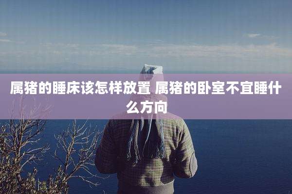属猪的睡床该怎样放置 属猪的卧室不宜睡什么方向