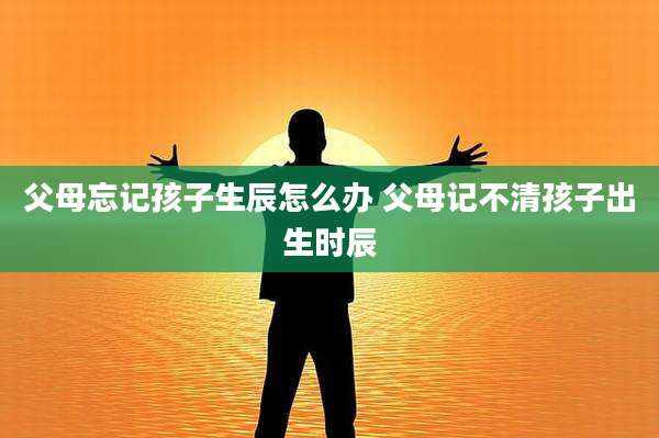 父母忘记孩子生辰怎么办 父母记不清孩子出生时辰