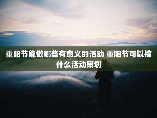 重阳节能做哪些有意义的活动 重阳节可以搞什么活动策划