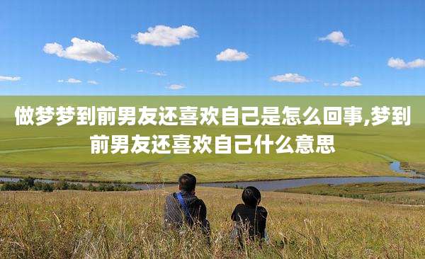 做梦梦到前男友还喜欢自己是怎么回事,梦到前男友还喜欢自己什么意思