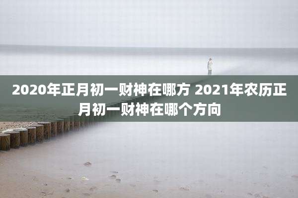 2020年正月初一财神在哪方 2021年农历正月初一财神在哪个方向