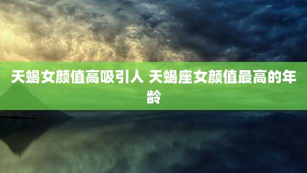 天蝎女颜值高吸引人 天蝎座女颜值最高的年龄