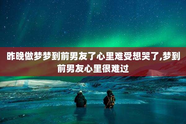 昨晚做梦梦到前男友了心里难受想哭了,梦到前男友心里很难过