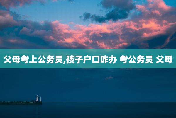 父母考上公务员,孩子户口咋办 考公务员 父母