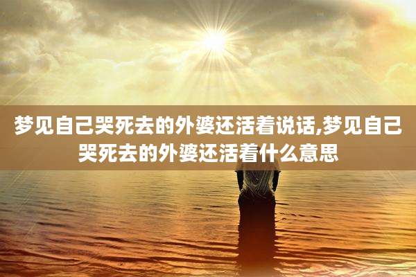 梦见自己哭死去的外婆还活着说话,梦见自己哭死去的外婆还活着什么意思