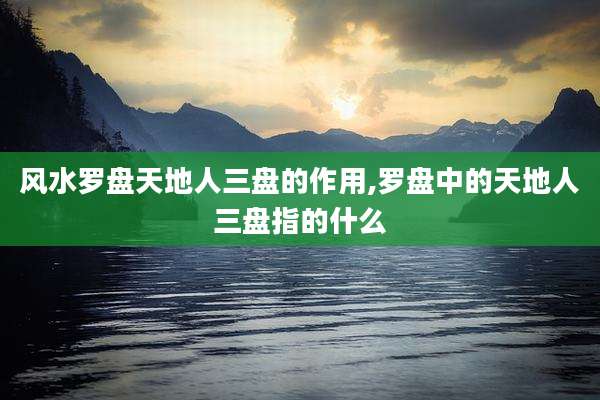 风水罗盘天地人三盘的作用,罗盘中的天地人三盘指的什么