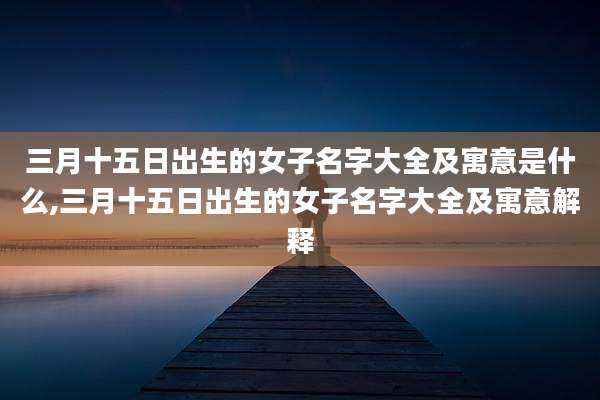 三月十五日出生的女子名字大全及寓意是什么,三月十五日出生的女子名字大全及寓意解释
